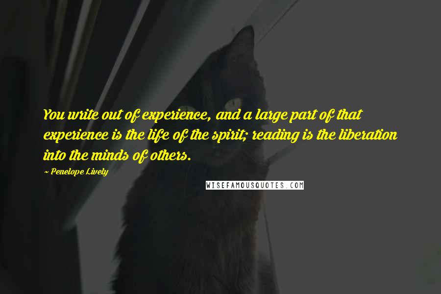 Penelope Lively quotes: You write out of experience, and a large part of that experience is the life of the spirit; reading is the liberation into the minds of others.