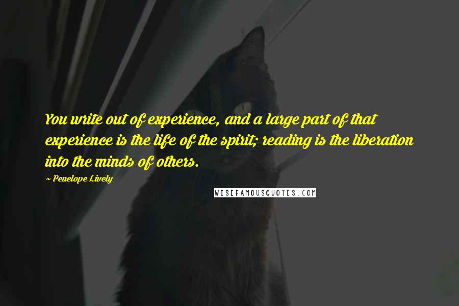Penelope Lively quotes: You write out of experience, and a large part of that experience is the life of the spirit; reading is the liberation into the minds of others. Penelope Lively quotes: You write out of experience, and a large part of that experience is the life of the spirit; reading is the liberation into the minds of others.
