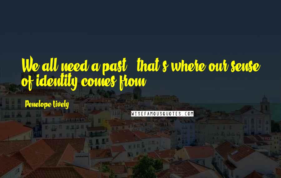Penelope Lively quotes: We all need a past - that's where our sense of identity comes from.