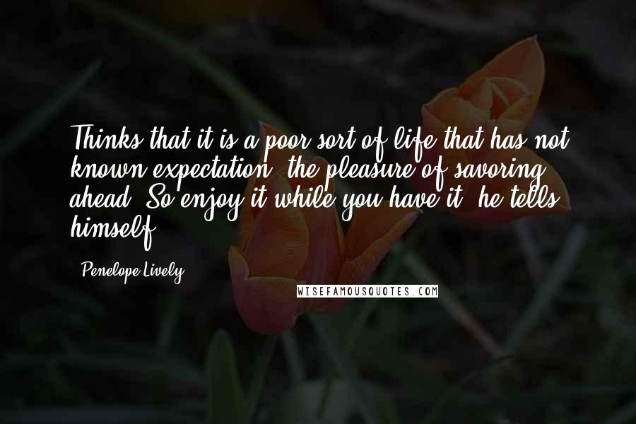 Penelope Lively quotes: Thinks that it is a poor sort of life that has not known expectation, the pleasure of savoring ahead. So enjoy it while you have it, he tells himself. Penelope Lively quotes: Thinks that it is a poor sort of life that has not known expectation, the pleasure of savoring ahead. So enjoy it while you have it, he tells himself.