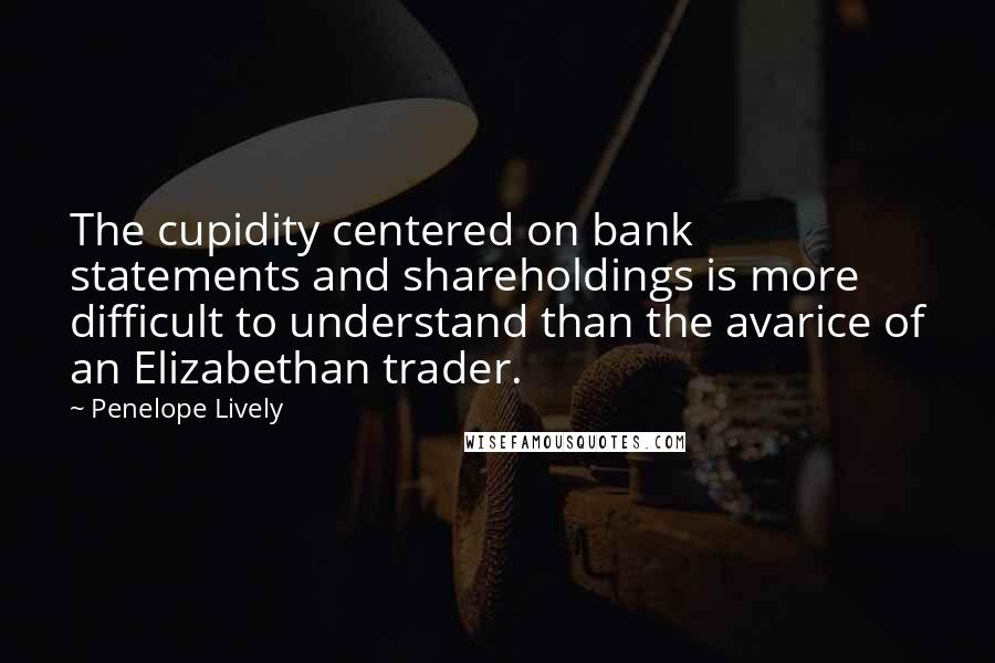 Penelope Lively quotes: The cupidity centered on bank statements and shareholdings is more difficult to understand than the avarice of an Elizabethan trader. Penelope Lively quotes: The cupidity centered on bank statements and shareholdings is more difficult to understand than the avarice of an Elizabethan trader.