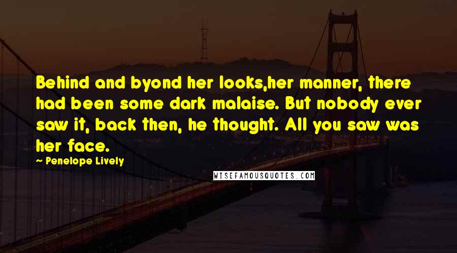 Penelope Lively quotes: Behind and byond her looks,her manner, there had been some dark malaise. But nobody ever saw it, back then, he thought. All you saw was her face. Penelope Lively quotes: Behind and byond her looks,her manner, there had been some dark malaise. But nobody ever saw it, back then, he thought. All you saw was her face.