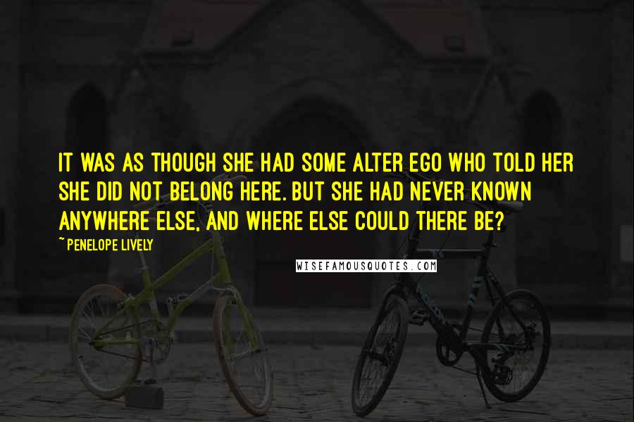Penelope Lively quotes: It was as though she had some alter ego who told her she did not belong here. But she had never known anywhere else, and where else could there be? Penelope Lively quotes: It was as though she had some alter ego who told her she did not belong here. But she had never known anywhere else, and where else could there be?