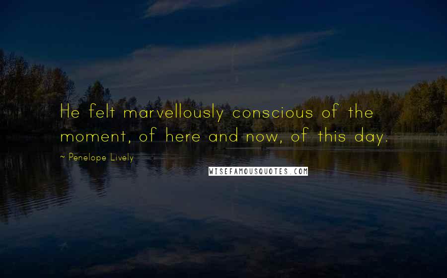Penelope Lively quotes: He felt marvellously conscious of the moment, of here and now, of this day.
