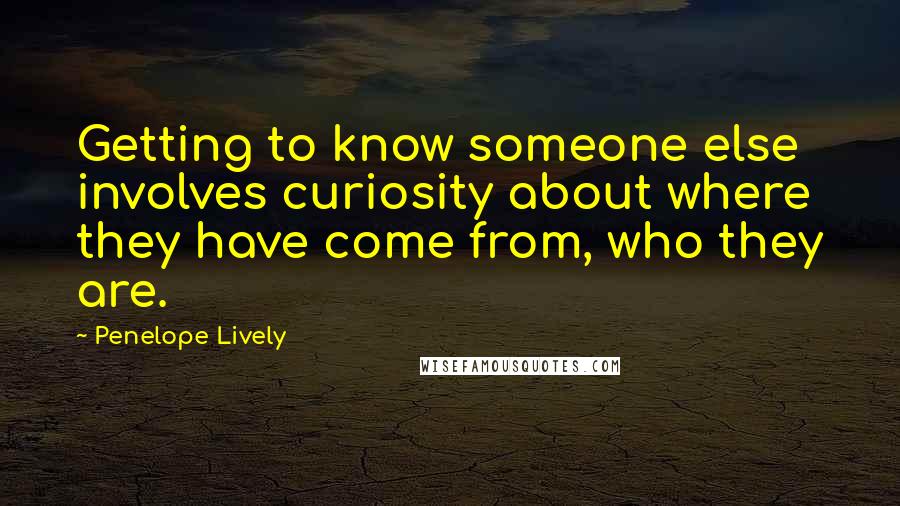 Penelope Lively quotes: Getting to know someone else involves curiosity about where they have come from, who they are.