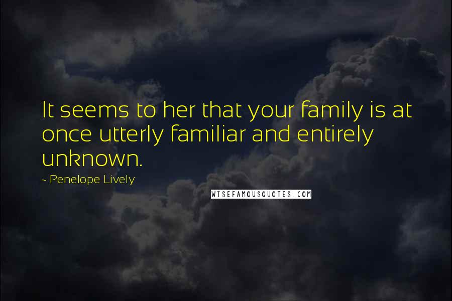 Penelope Lively quotes: It seems to her that your family is at once utterly familiar and entirely unknown.