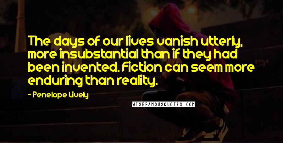 Penelope Lively quotes: The days of our lives vanish utterly, more insubstantial than if they had been invented. Fiction can seem more enduring than reality. Penelope Lively quotes: The days of our lives vanish utterly, more insubstantial than if they had been invented. Fiction can seem more enduring than reality.