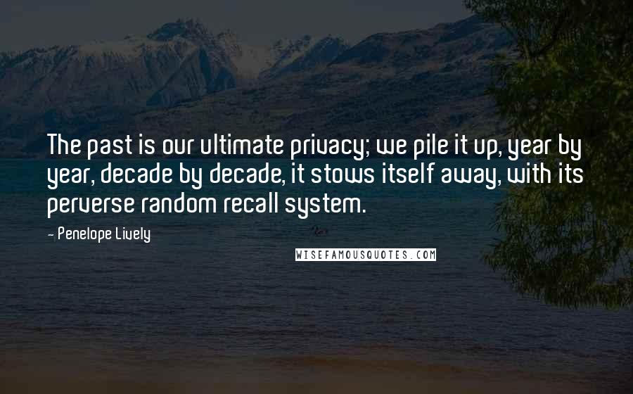Penelope Lively quotes: The past is our ultimate privacy; we pile it up, year by year, decade by decade, it stows itself away, with its perverse random recall system. Penelope Lively quotes: The past is our ultimate privacy; we pile it up, year by year, decade by decade, it stows itself away, with its perverse random recall system.
