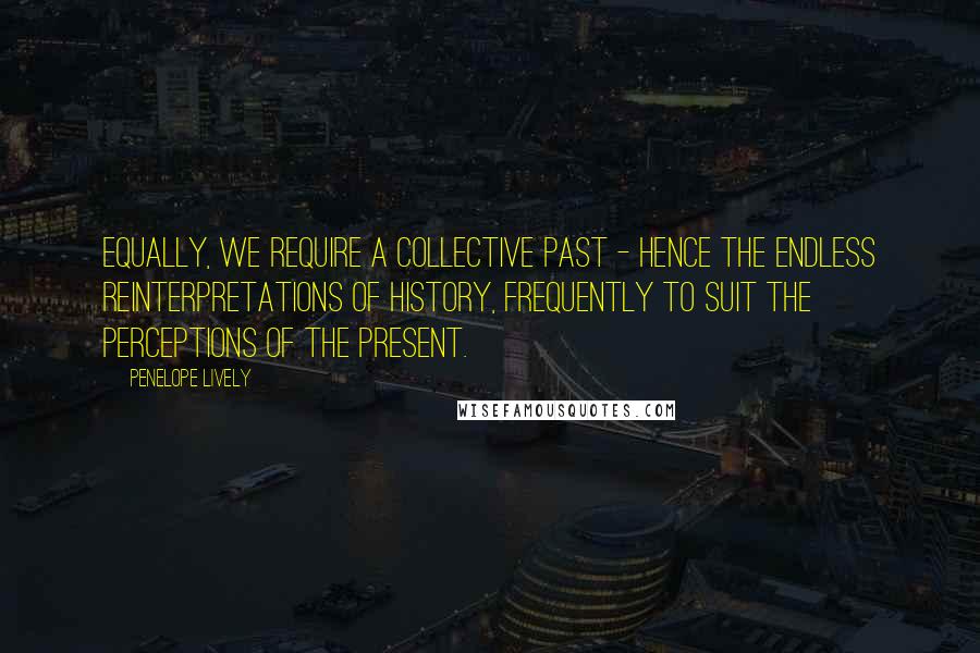 Penelope Lively quotes: Equally, we require a collective past - hence the endless reinterpretations of history, frequently to suit the perceptions of the present. Penelope Lively quotes: Equally, we require a collective past - hence the endless reinterpretations of history, frequently to suit the perceptions of the present.