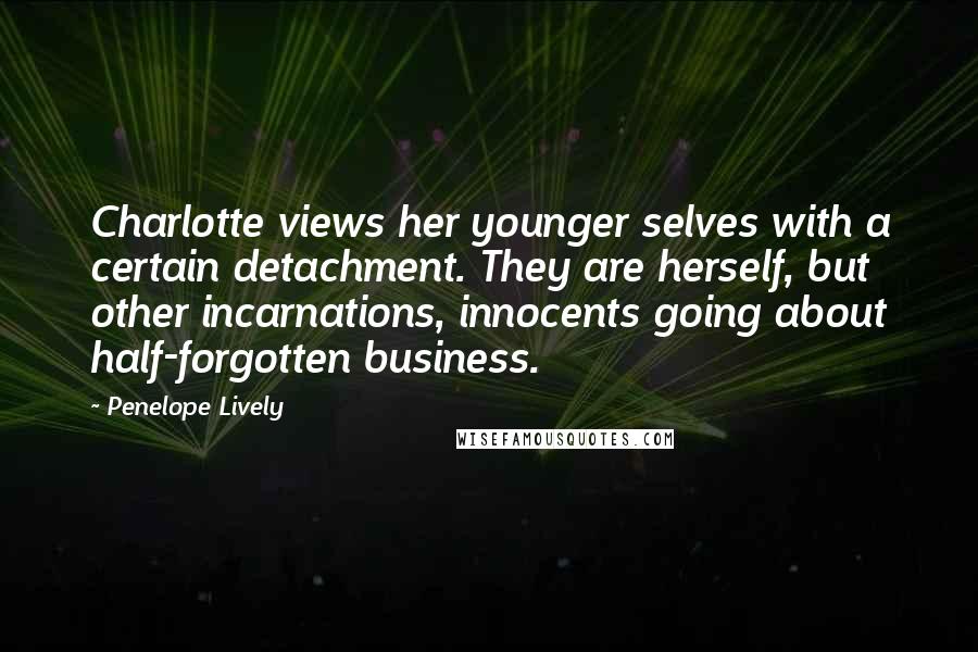 Penelope Lively quotes: Charlotte views her younger selves with a certain detachment. They are herself, but other incarnations, innocents going about half-forgotten business. Penelope Lively quotes: Charlotte views her younger selves with a certain detachment. They are herself, but other incarnations, innocents going about half-forgotten business.