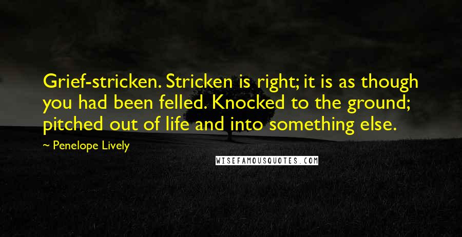 Penelope Lively quotes: Grief-stricken. Stricken is right; it is as though you had been felled. Knocked to the ground; pitched out of life and into something else.
