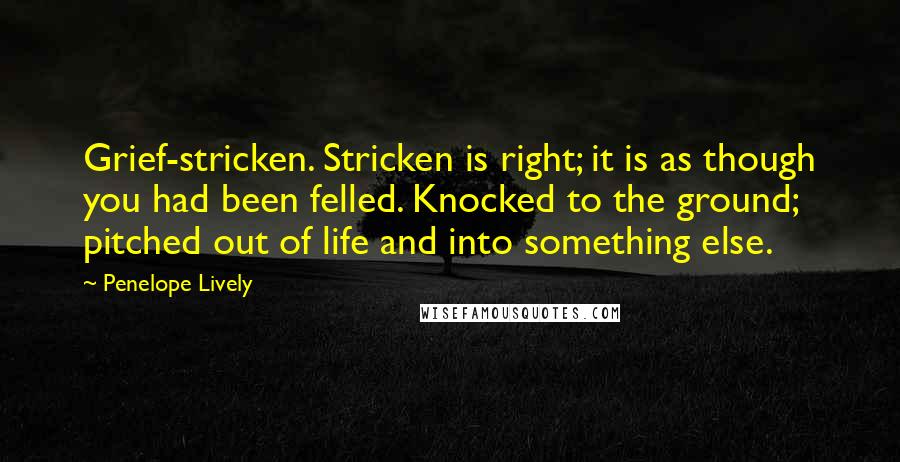 Penelope Lively quotes: Grief-stricken. Stricken is right; it is as though you had been felled. Knocked to the ground; pitched out of life and into something else. Penelope Lively quotes: Grief-stricken. Stricken is right; it is as though you had been felled. Knocked to the ground; pitched out of life and into something else.
