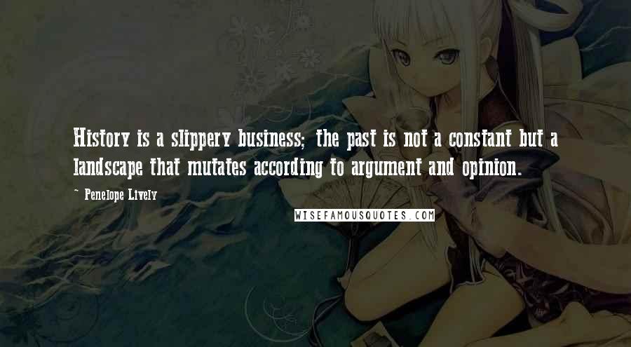 Penelope Lively quotes: History is a slippery business; the past is not a constant but a landscape that mutates according to argument and opinion.