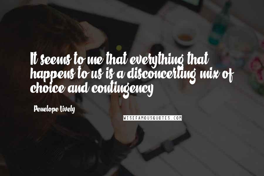 Penelope Lively quotes: It seems to me that everything that happens to us is a disconcerting mix of choice and contingency.