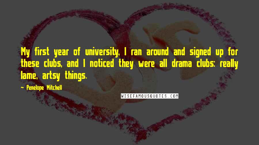Penelope Mitchell quotes: My first year of university, I ran around and signed up for these clubs, and I noticed they were all drama clubs: really lame, artsy things. Penelope Mitchell quotes: My first year of university, I ran around and signed up for these clubs, and I noticed they were all drama clubs: really lame, artsy things.