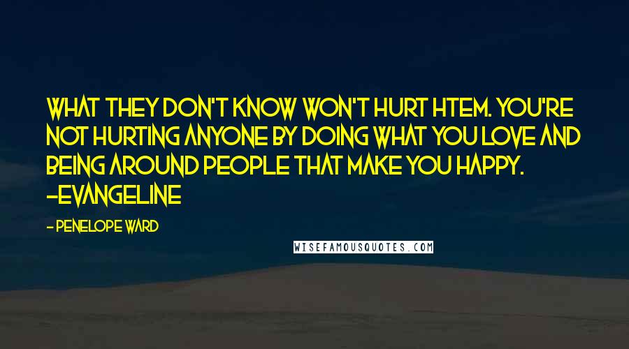 Penelope Ward quotes: What they don't know won't hurt htem. You're not hurting anyone by doing what you love and being around people that make you happy. ~Evangeline Penelope Ward quotes: What they don't know won't hurt htem. You're not hurting anyone by doing what you love and being around people that make you happy. ~Evangeline