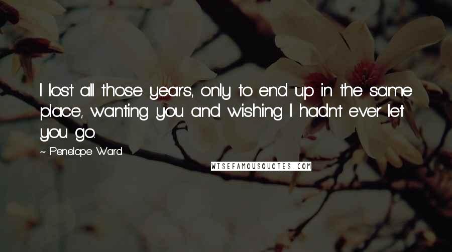 Penelope Ward quotes: I lost all those years, only to end up in the same place, wanting you and wishing I hadn't ever let you go.