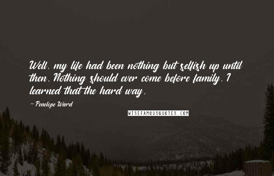 Penelope Ward quotes: Well, my life had been nothing but selfish up until then. Nothing should ever come before family. I learned that the hard way. Penelope Ward quotes: Well, my life had been nothing but selfish up until then. Nothing should ever come before family. I learned that the hard way.