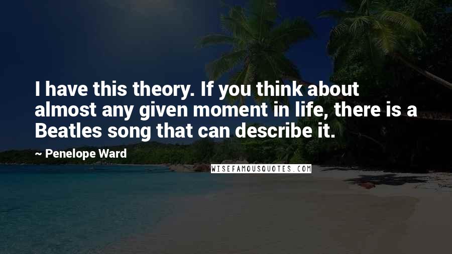 Penelope Ward quotes: I have this theory. If you think about almost any given moment in life, there is a Beatles song that can describe it.