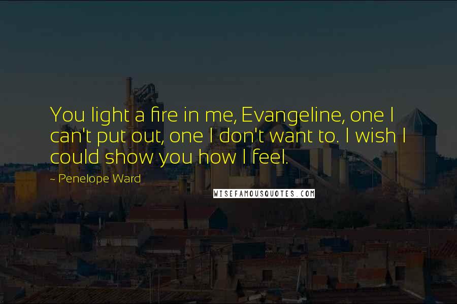 Penelope Ward quotes: You light a fire in me, Evangeline, one I can't put out, one I don't want to. I wish I could show you how I feel.