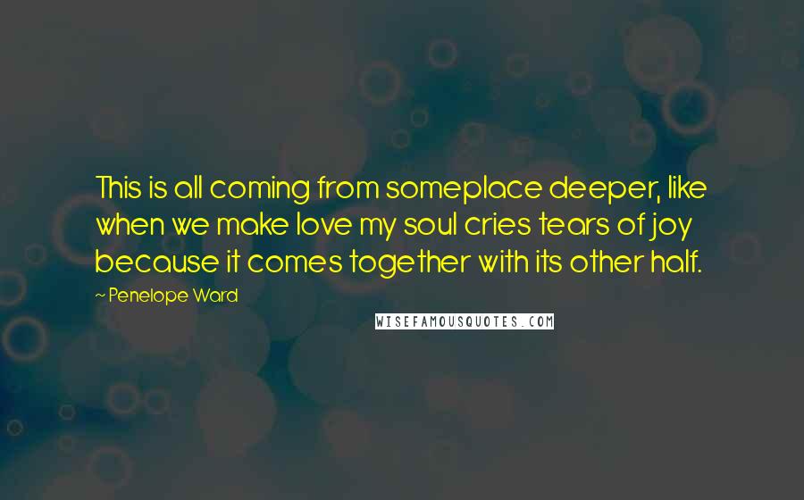Penelope Ward quotes: This is all coming from someplace deeper, like when we make love my soul cries tears of joy because it comes together with its other half.