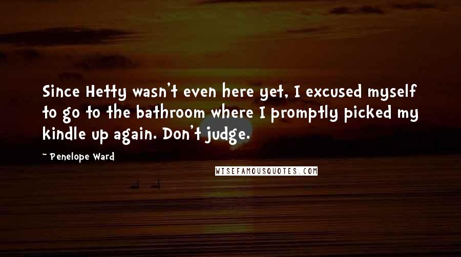 Penelope Ward quotes: Since Hetty wasn't even here yet, I excused myself to go to the bathroom where I promptly picked my kindle up again. Don't judge. Penelope Ward quotes: Since Hetty wasn't even here yet, I excused myself to go to the bathroom where I promptly picked my kindle up again. Don't judge.