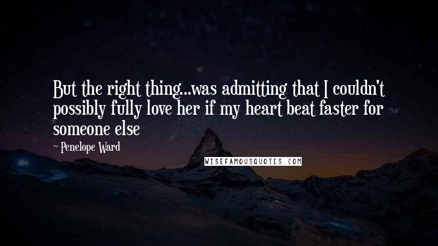 Penelope Ward quotes: But the right thing...was admitting that I couldn't possibly fully love her if my heart beat faster for someone else Penelope Ward quotes: But the right thing...was admitting that I couldn't possibly fully love her if my heart beat faster for someone else