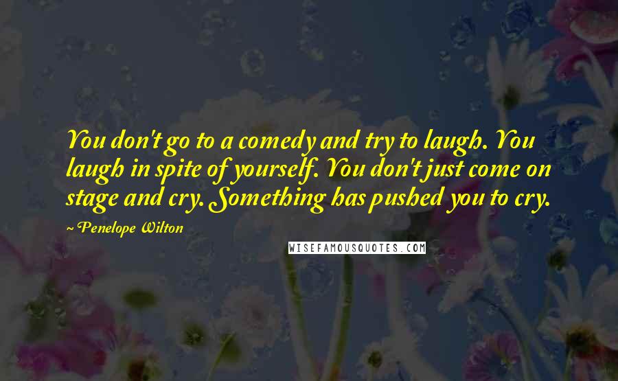 Penelope Wilton quotes: You don't go to a comedy and try to laugh. You laugh in spite of yourself. You don't just come on stage and cry. Something has pushed you to cry.