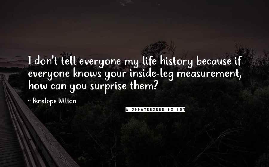 Penelope Wilton quotes: I don't tell everyone my life history because if everyone knows your inside-leg measurement, how can you surprise them? Penelope Wilton quotes: I don't tell everyone my life history because if everyone knows your inside-leg measurement, how can you surprise them?