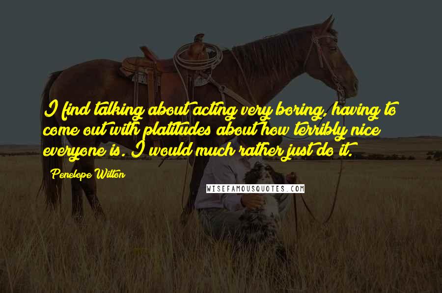 Penelope Wilton quotes: I find talking about acting very boring, having to come out with platitudes about how terribly nice everyone is. I would much rather just do it. Penelope Wilton quotes: I find talking about acting very boring, having to come out with platitudes about how terribly nice everyone is. I would much rather just do it.