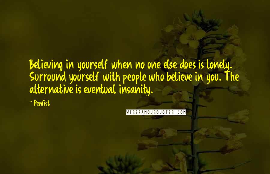 Penfist quotes: Believing in yourself when no one else does is lonely. Surround yourself with people who believe in you. The alternative is eventual insanity. Penfist quotes: Believing in yourself when no one else does is lonely. Surround yourself with people who believe in you. The alternative is eventual insanity.