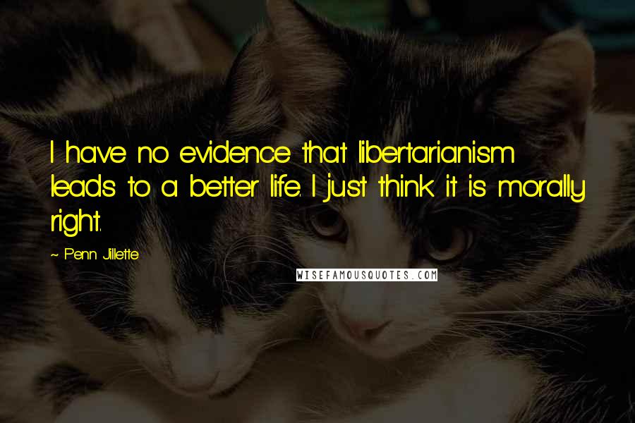 Penn Jillette quotes: I have no evidence that libertarianism leads to a better life. I just think it is morally right.