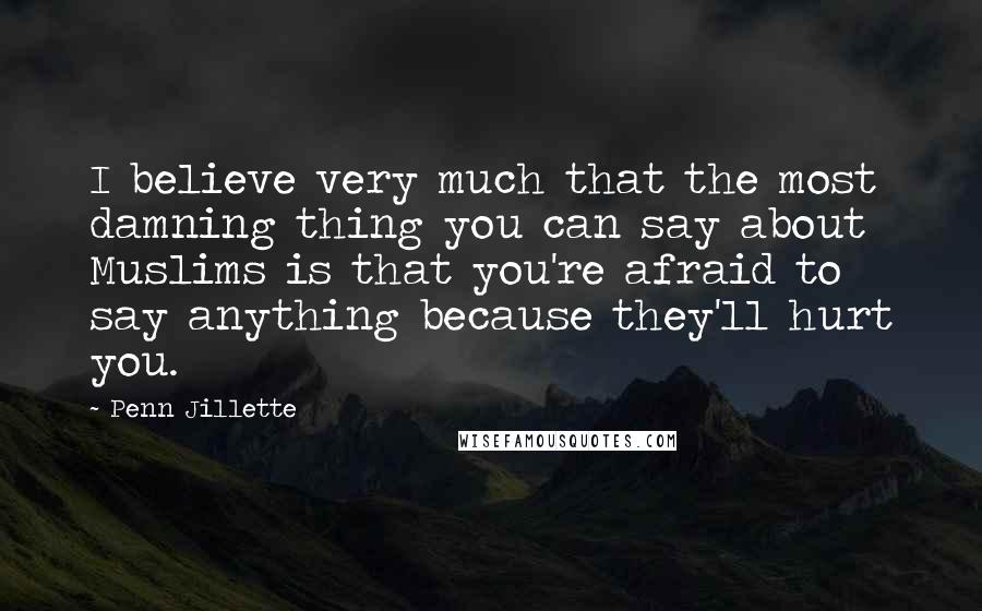 Penn Jillette quotes: I believe very much that the most damning thing you can say about Muslims is that you're afraid to say anything because they'll hurt you.