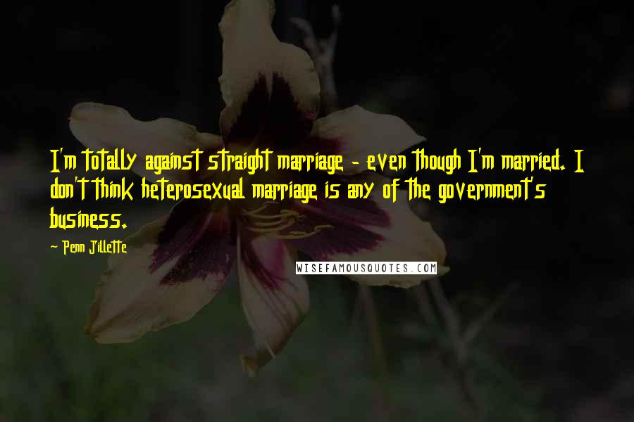 Penn Jillette quotes: I'm totally against straight marriage - even though I'm married. I don't think heterosexual marriage is any of the government's business.