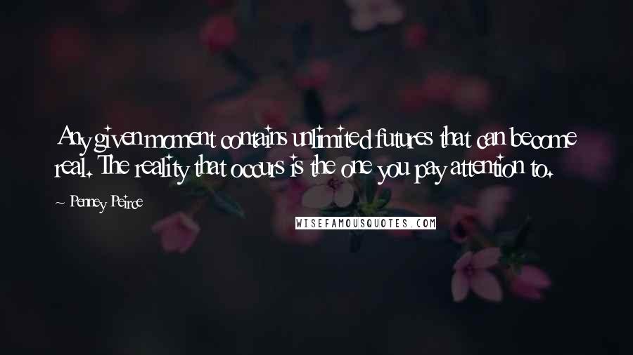 Penney Peirce quotes: Any given moment contains unlimited futures that can become real. The reality that occurs is the one you pay attention to. Penney Peirce quotes: Any given moment contains unlimited futures that can become real. The reality that occurs is the one you pay attention to.