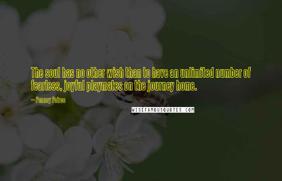Penney Peirce quotes: The soul has no other wish than to have an unlimited number of fearless, joyful playmates on the journey home. Penney Peirce quotes: The soul has no other wish than to have an unlimited number of fearless, joyful playmates on the journey home.