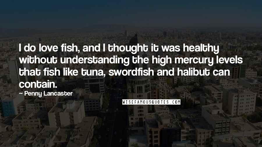 Penny Lancaster quotes: I do love fish, and I thought it was healthy without understanding the high mercury levels that fish like tuna, swordfish and halibut can contain.