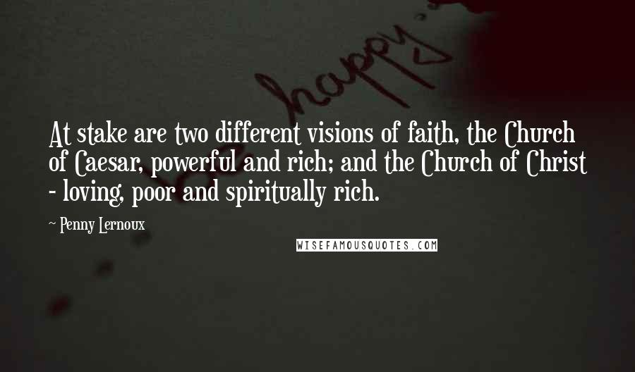 Penny Lernoux quotes: At stake are two different visions of faith, the Church of Caesar, powerful and rich; and the Church of Christ - loving, poor and spiritually rich. Penny Lernoux quotes: At stake are two different visions of faith, the Church of Caesar, powerful and rich; and the Church of Christ - loving, poor and spiritually rich.