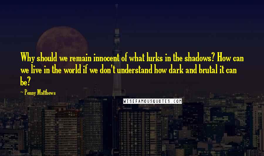 Penny Matthews quotes: Why should we remain innocent of what lurks in the shadows? How can we live in the world if we don't understand how dark and brutal it can be?