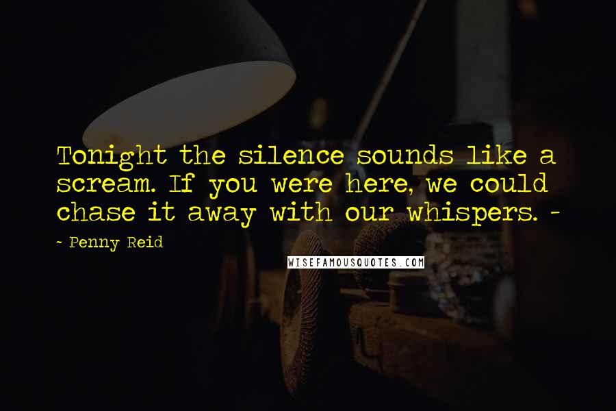 Penny Reid quotes: Tonight the silence sounds like a scream. If you were here, we could chase it away with our whispers. -