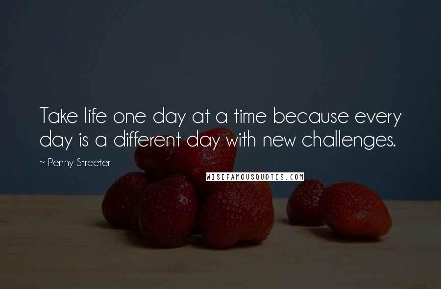 Penny Streeter quotes: Take life one day at a time because every day is a different day with new challenges. Penny Streeter quotes: Take life one day at a time because every day is a different day with new challenges.