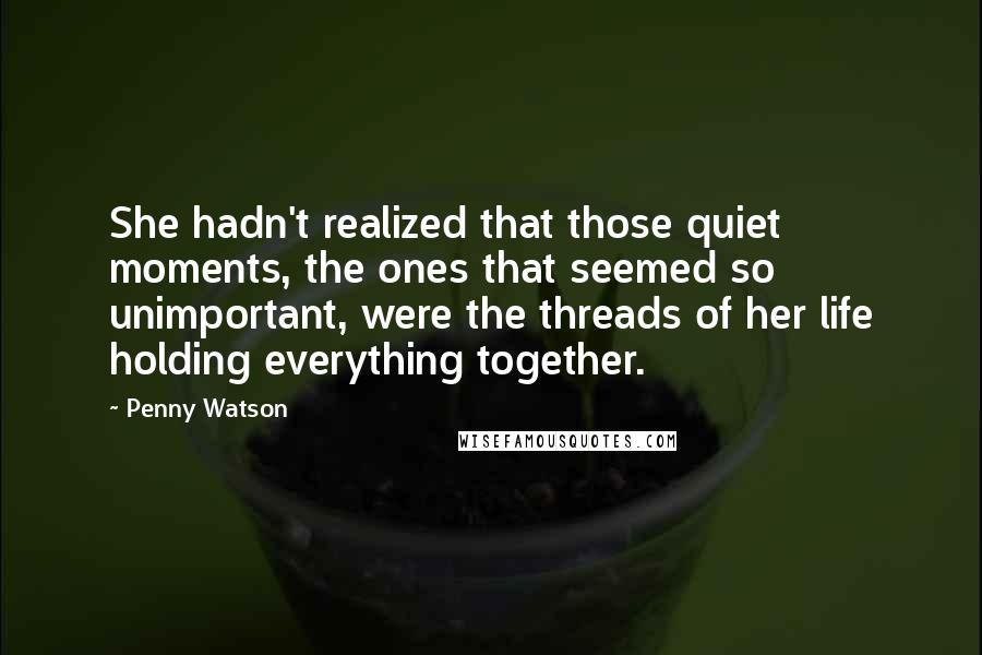 Penny Watson quotes: She hadn't realized that those quiet moments, the ones that seemed so unimportant, were the threads of her life holding everything together.