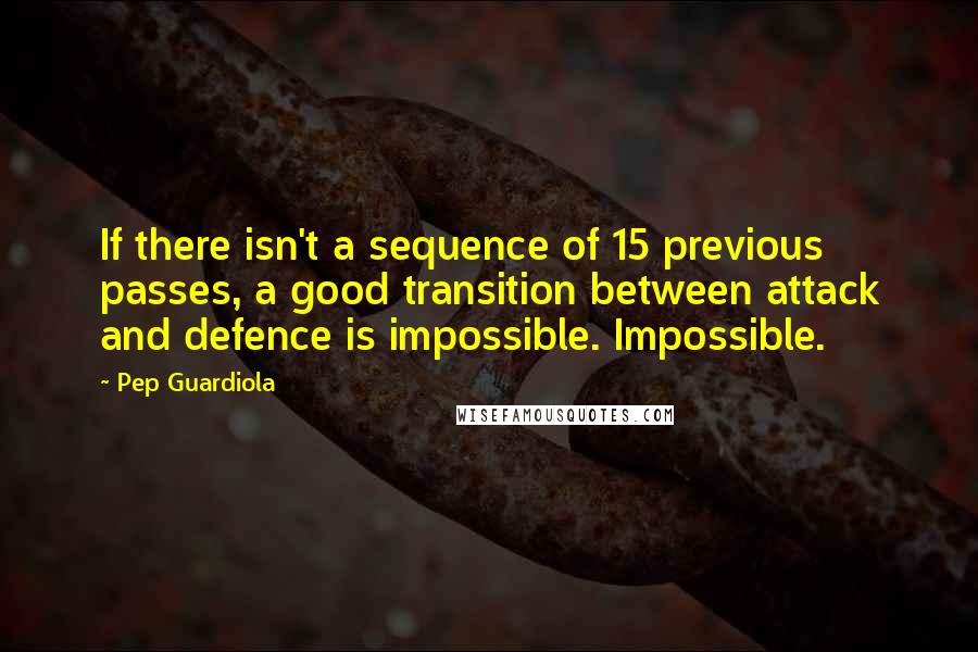 Pep Guardiola quotes: If there isn't a sequence of 15 previous passes, a good transition between attack and defence is impossible. Impossible. Pep Guardiola quotes: If there isn't a sequence of 15 previous passes, a good transition between attack and defence is impossible. Impossible.