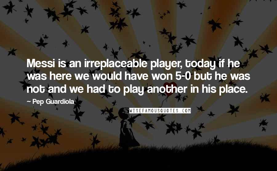 Pep Guardiola quotes: Messi is an irreplaceable player, today if he was here we would have won 5-0 but he was not and we had to play another in his place. Pep Guardiola quotes: Messi is an irreplaceable player, today if he was here we would have won 5-0 but he was not and we had to play another in his place.