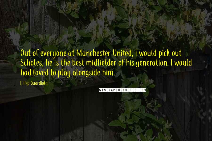 Pep Guardiola quotes: Out of everyone at Manchester United, I would pick out Scholes, he is the best midfielder of his generation. I would had loved to play alongside him. Pep Guardiola quotes: Out of everyone at Manchester United, I would pick out Scholes, he is the best midfielder of his generation. I would had loved to play alongside him.