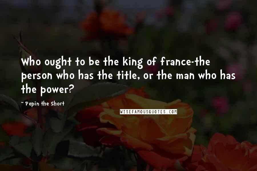 Pepin The Short quotes: Who ought to be the king of france-the person who has the title, or the man who has the power?