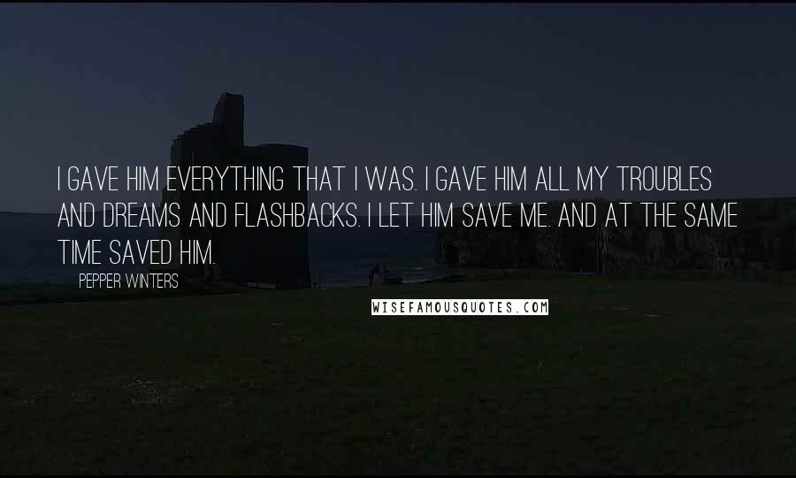 Pepper Winters quotes: I gave him everything that I was. I gave him all my troubles and dreams and flashbacks. I let him save me. And at the same time saved him. Pepper Winters quotes: I gave him everything that I was. I gave him all my troubles and dreams and flashbacks. I let him save me. And at the same time saved him.