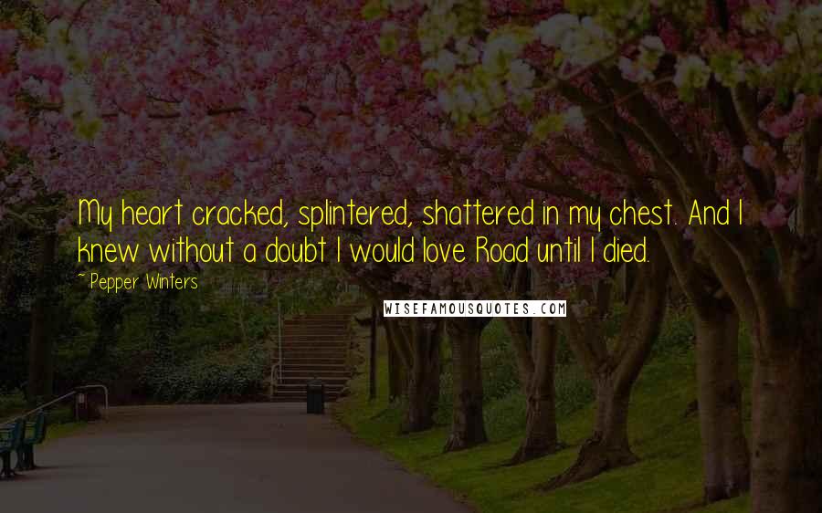 Pepper Winters quotes: My heart cracked, splintered, shattered in my chest. And I knew without a doubt I would love Road until I died. Pepper Winters quotes: My heart cracked, splintered, shattered in my chest. And I knew without a doubt I would love Road until I died.