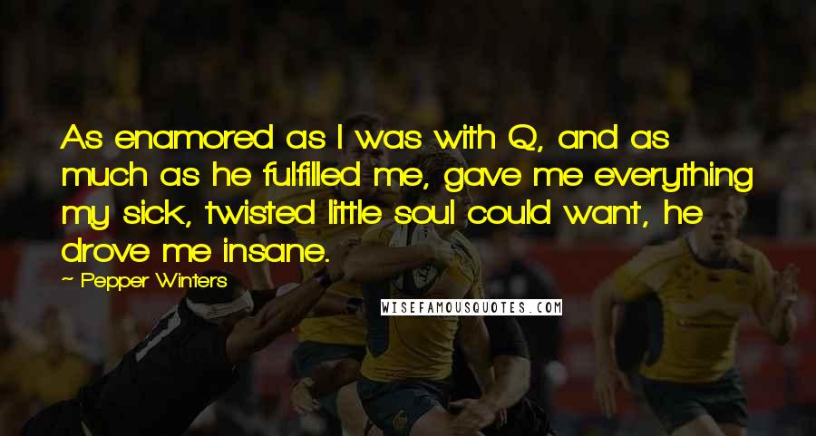 Pepper Winters quotes: As enamored as I was with Q, and as much as he fulfilled me, gave me everything my sick, twisted little soul could want, he drove me insane. Pepper Winters quotes: As enamored as I was with Q, and as much as he fulfilled me, gave me everything my sick, twisted little soul could want, he drove me insane.