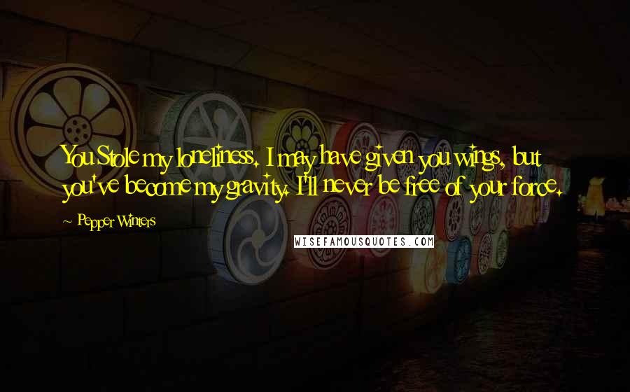 Pepper Winters quotes: You Stole my loneliness. I may have given you wings, but you've become my gravity. I'll never be free of your force. Pepper Winters quotes: You Stole my loneliness. I may have given you wings, but you've become my gravity. I'll never be free of your force.